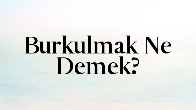 Burkulmak Ne Demek?