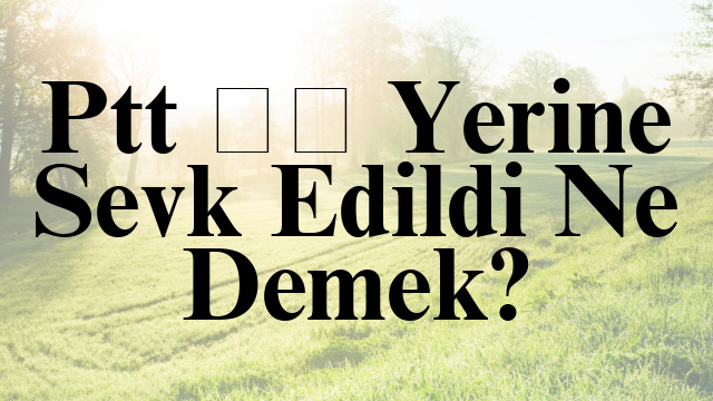 Ptt İş Yerine Sevk Edildi Ne Demek?